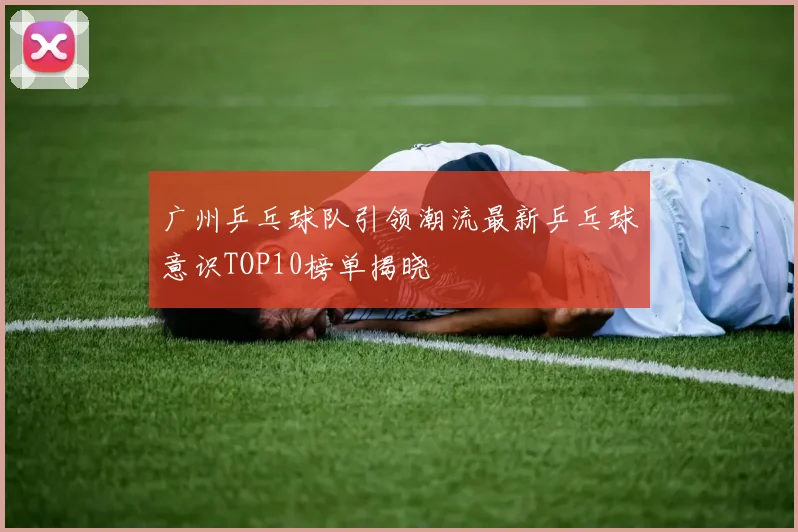 广州乒乓球队引领潮流最新乒乓球意识TOP10榜单揭晓