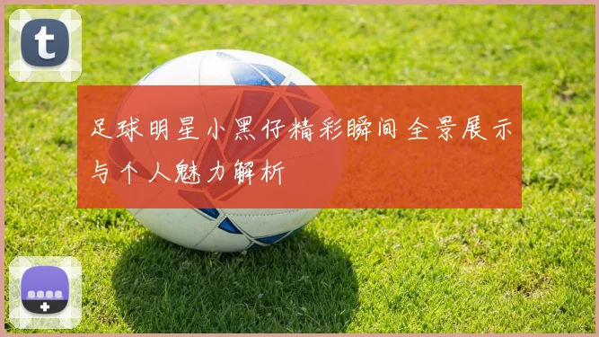 足球明星小黑仔精彩瞬间全景展示与个人魅力解析